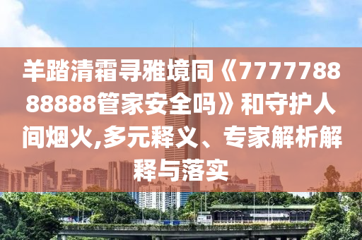 羊踏清霜尋雅境同《777778888888管家安全嗎》和守護人間煙火,多元釋義、專家解析解釋與落實